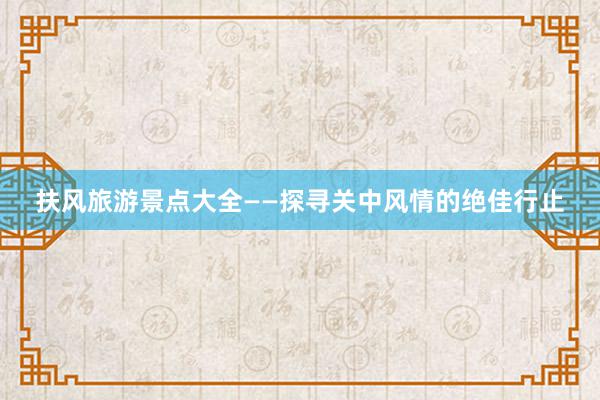 扶风旅游景点大全——探寻关中风情的绝佳行止